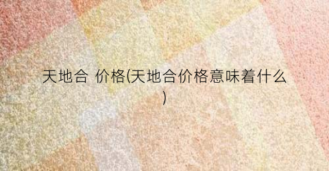 天地合 价格(天地合价格意味着什么)